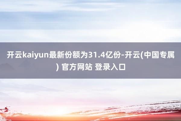 开云kaiyun最新份额为31.4亿份-开云(中国专属) 官方网站 登录入口