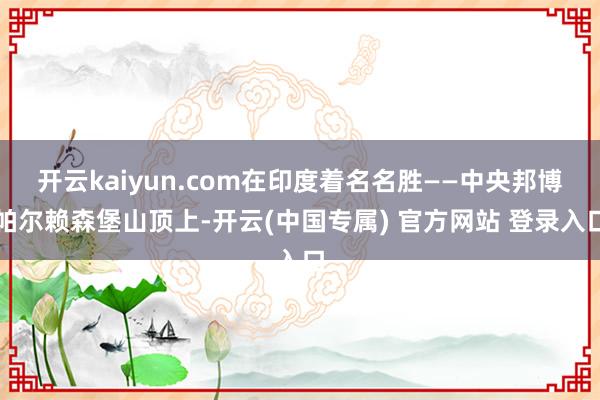 开云kaiyun.com在印度着名名胜——中央邦博帕尔赖森堡山顶上-开云(中国专属) 官方网站 登录入口