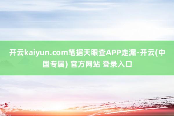 开云kaiyun.com笔据天眼查APP走漏-开云(中国专属) 官方网站 登录入口