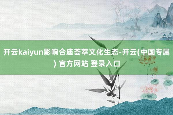 开云kaiyun影响合座荟萃文化生态-开云(中国专属) 官方网站 登录入口