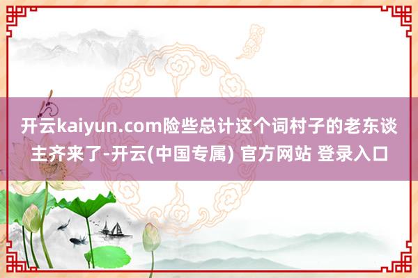 开云kaiyun.com险些总计这个词村子的老东谈主齐来了-开云(中国专属) 官方网站 登录入口