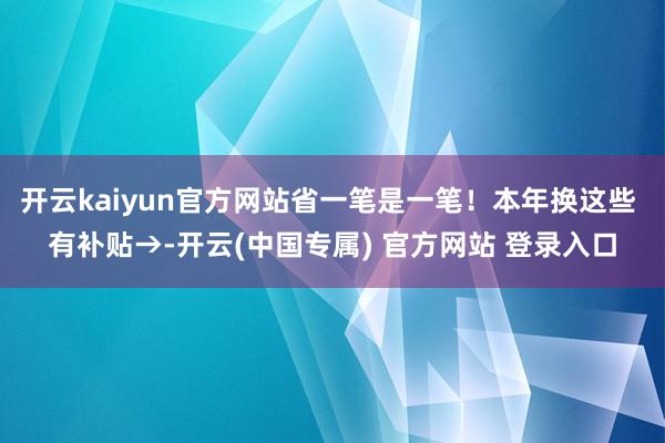 开云kaiyun官方网站省一笔是一笔!本年换这些 有补贴→-开云(中国专属) 官方网站 登录入口