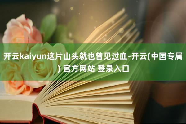 开云kaiyun这片山头就也曾见过血-开云(中国专属) 官方网站 登录入口