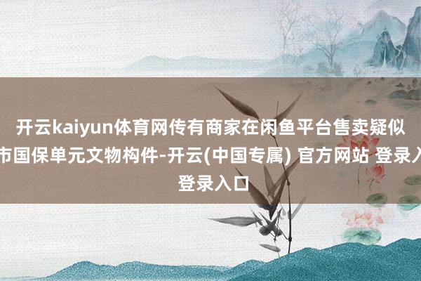 开云kaiyun体育网传有商家在闲鱼平台售卖疑似我市国保单元文物构件-开云(中国专属) 官方网站 登录入口