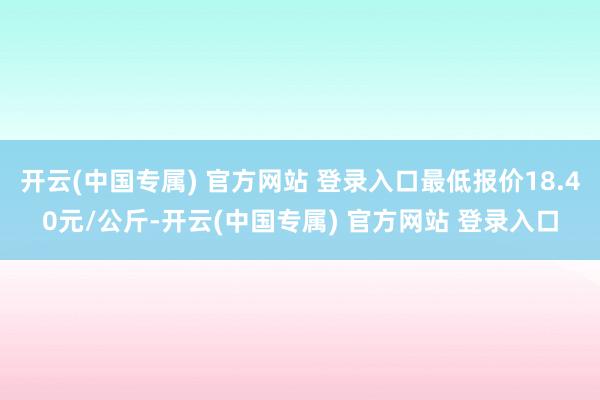 开云(中国专属) 官方网站 登录入口最低报价18.40元/公斤-开云(中国专属) 官方网站 登录入口