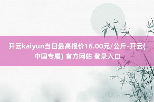 开云kaiyun当日最高报价16.00元/公斤-开云(中国专属) 官方网站 登录入口