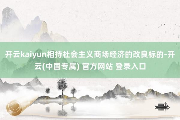 开云kaiyun相持社会主义商场经济的改良标的-开云(中国专属) 官方网站 登录入口