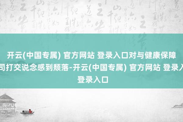 开云(中国专属) 官方网站 登录入口对与健康保障公司打交说念感到颓落-开云(中国专属) 官方网站 登录入口