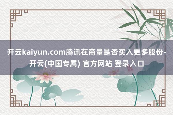 开云kaiyun.com腾讯在商量是否买入更多股份-开云(中国专属) 官方网站 登录入口