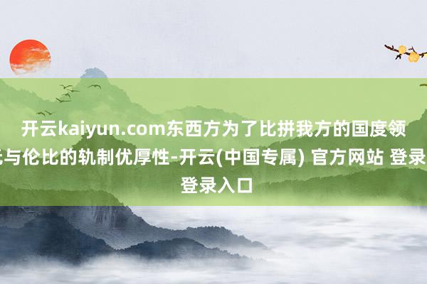 开云kaiyun.com东西方为了比拼我方的国度领有无与伦比的轨制优厚性-开云(中国专属) 官方网站 登录入口