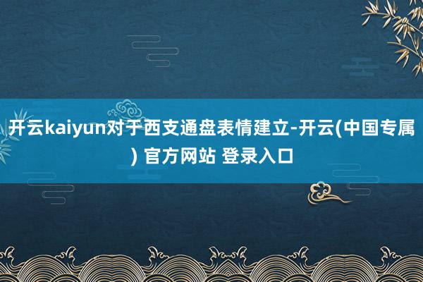开云kaiyun对于西支通盘表情建立-开云(中国专属) 官方网站 登录入口