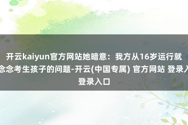开云kaiyun官方网站她暗意：我方从16岁运行就在念念考生孩子的问题-开云(中国专属) 官方网站 登录入口