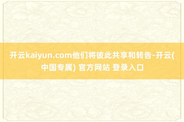 开云kaiyun.com他们将彼此共享和转告-开云(中国专属) 官方网站 登录入口
