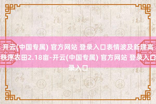 开云(中国专属) 官方网站 登录入口表情波及新建高秩序农田2.18亩-开云(中国专属) 官方网站 登录入口
