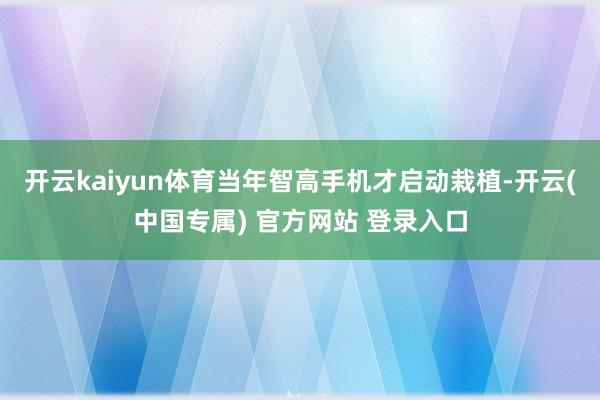 开云kaiyun体育当年智高手机才启动栽植-开云(中国专属) 官方网站 登录入口