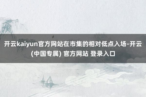开云kaiyun官方网站在市集的相对低点入场-开云(中国专属) 官方网站 登录入口