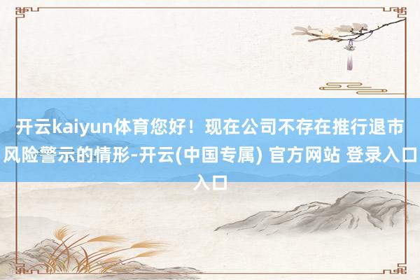 开云kaiyun体育您好！现在公司不存在推行退市风险警示的情形-开云(中国专属) 官方网站 登录入口
