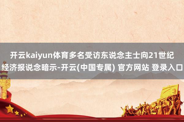 开云kaiyun体育　　多名受访东说念主士向21世纪经济报说念暗示-开云(中国专属) 官方网站 登录入口