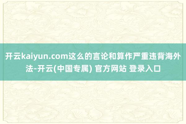 开云kaiyun.com这么的言论和算作严重违背海外法-开云(中国专属) 官方网站 登录入口