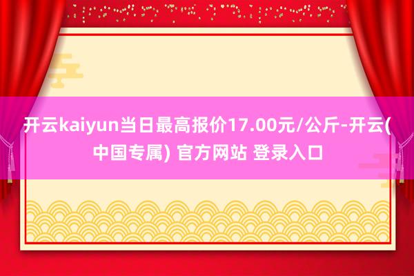 开云kaiyun当日最高报价17.00元/公斤-开云(中国专属) 官方网站 登录入口