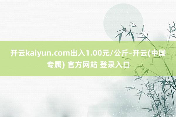 开云kaiyun.com出入1.00元/公斤-开云(中国专属) 官方网站 登录入口