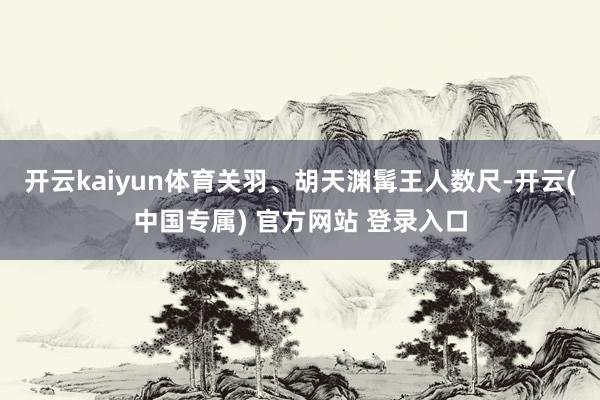 开云kaiyun体育关羽、胡天渊髯王人数尺-开云(中国专属) 官方网站 登录入口