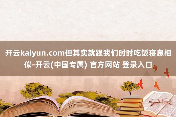 开云kaiyun.com但其实就跟我们时时吃饭寝息相似-开云(中国专属) 官方网站 登录入口