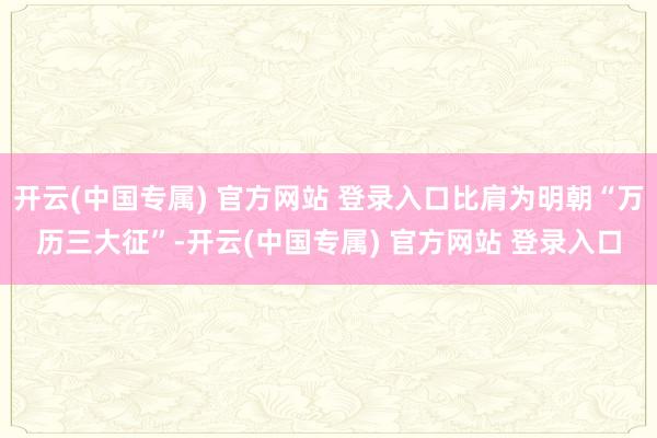 开云(中国专属) 官方网站 登录入口比肩为明朝“万历三大征”-开云(中国专属) 官方网站 登录入口