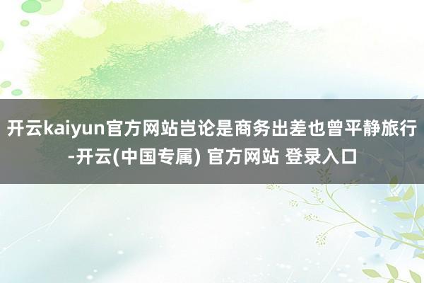 开云kaiyun官方网站岂论是商务出差也曾平静旅行-开云(中国专属) 官方网站 登录入口