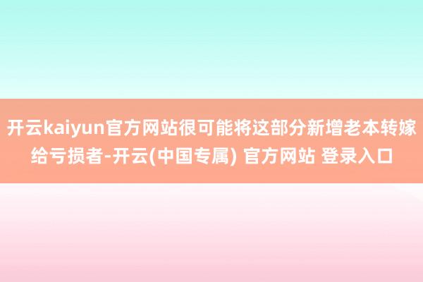 开云kaiyun官方网站很可能将这部分新增老本转嫁给亏损者-开云(中国专属) 官方网站 登录入口