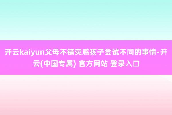 开云kaiyun父母不错荧惑孩子尝试不同的事情-开云(中国专属) 官方网站 登录入口