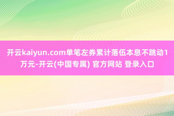 开云kaiyun.com单笔左券累计落伍本息不跳动1万元-开云(中国专属) 官方网站 登录入口