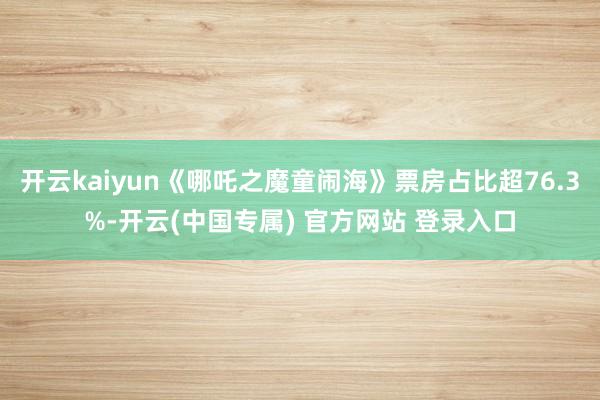 开云kaiyun《哪吒之魔童闹海》票房占比超76.3%-开云(中国专属) 官方网站 登录入口