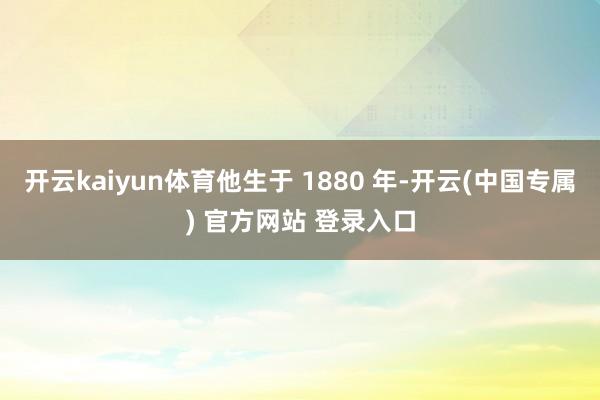 开云kaiyun体育他生于 1880 年-开云(中国专属) 官方网站 登录入口