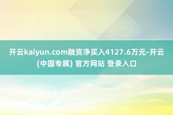 开云kaiyun.com融资净买入4127.6万元-开云(中国专属) 官方网站 登录入口