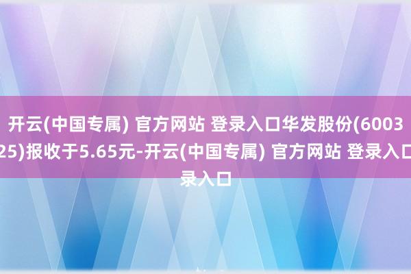 开云(中国专属) 官方网站 登录入口华发股份(600325)报收于5.65元-开云(中国专属) 官方网站 登录入口