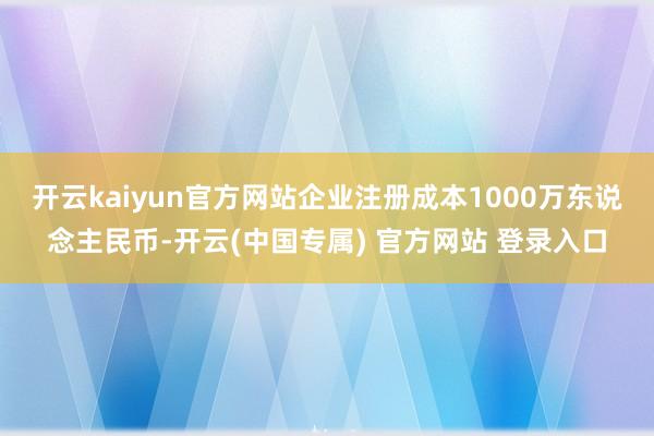 开云kaiyun官方网站企业注册成本1000万东说念主民币-开云(中国专属) 官方网站 登录入口