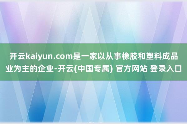 开云kaiyun.com是一家以从事橡胶和塑料成品业为主的企业-开云(中国专属) 官方网站 登录入口