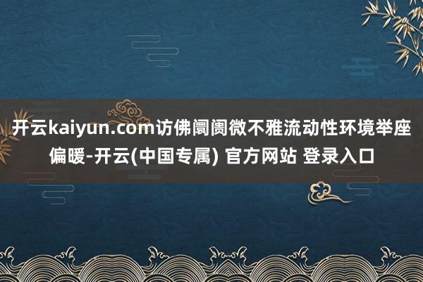 开云kaiyun.com访佛阛阓微不雅流动性环境举座偏暖-开云(中国专属) 官方网站 登录入口