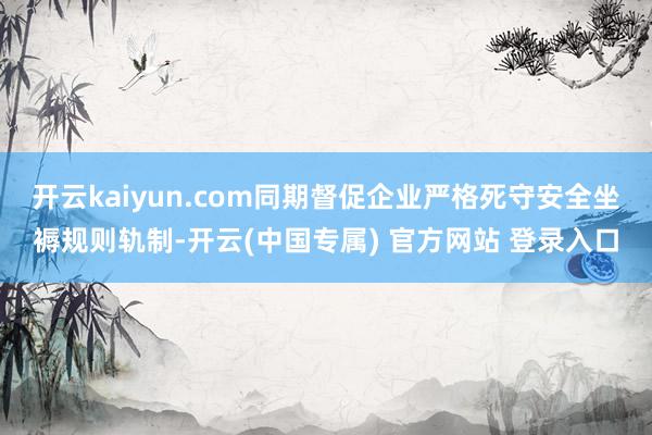 开云kaiyun.com同期督促企业严格死守安全坐褥规则轨制-开云(中国专属) 官方网站 登录入口