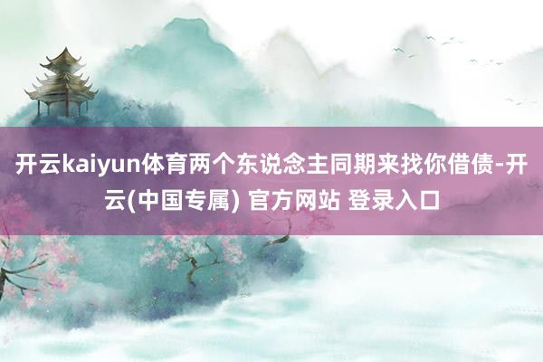 开云kaiyun体育两个东说念主同期来找你借债-开云(中国专属) 官方网站 登录入口