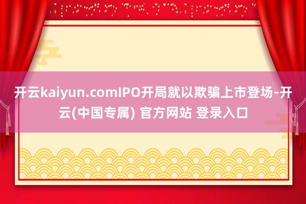开云kaiyun.comIPO开局就以欺骗上市登场-开云(中国专属) 官方网站 登录入口