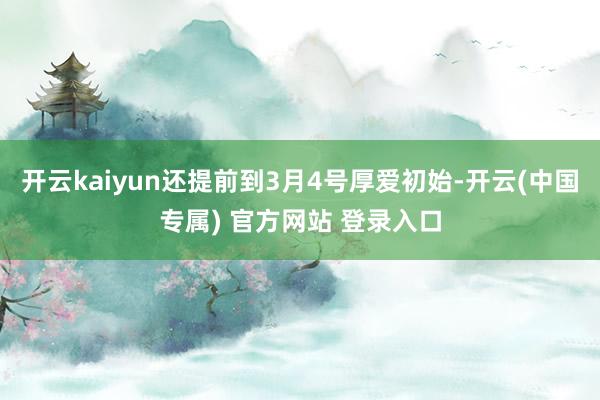 开云kaiyun还提前到3月4号厚爱初始-开云(中国专属) 官方网站 登录入口