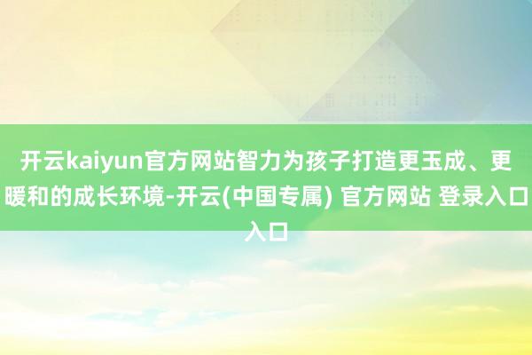 开云kaiyun官方网站智力为孩子打造更玉成、更暖和的成长环境-开云(中国专属) 官方网站 登录入口