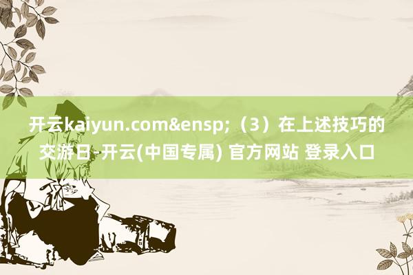 开云kaiyun.com&ensp;（3）在上述技巧的交游日-开云(中国专属) 官方网站 登录入口