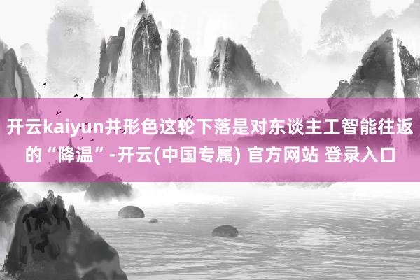开云kaiyun并形色这轮下落是对东谈主工智能往返的“降温”-开云(中国专属) 官方网站 登录入口