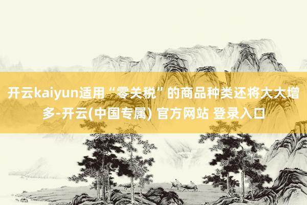 开云kaiyun适用“零关税”的商品种类还将大大增多-开云(中国专属) 官方网站 登录入口