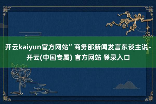 开云kaiyun官方网站”商务部新闻发言东谈主说-开云(中国专属) 官方网站 登录入口