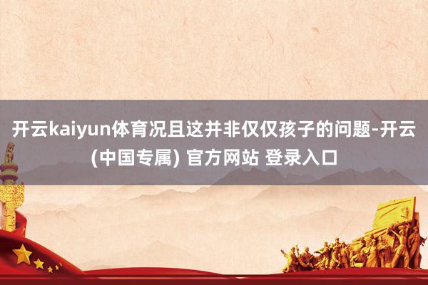 开云kaiyun体育况且这并非仅仅孩子的问题-开云(中国专属) 官方网站 登录入口