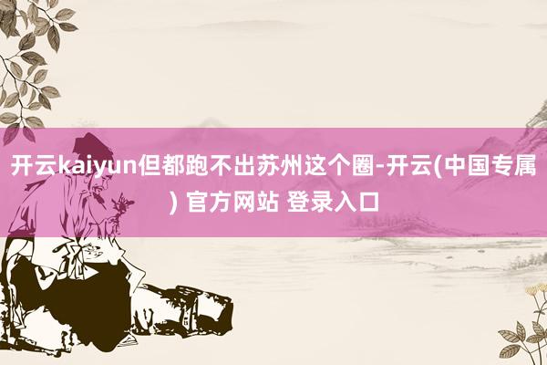 开云kaiyun但都跑不出苏州这个圈-开云(中国专属) 官方网站 登录入口